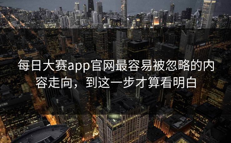 每日大赛app官网最容易被忽略的内容走向，到这一步才算看明白