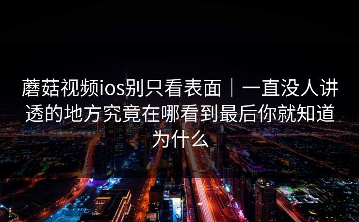 蘑菇视频ios别只看表面｜一直没人讲透的地方究竟在哪看到最后你就知道为什么