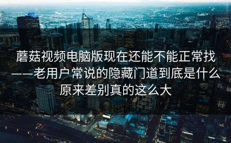 蘑菇视频电脑版现在还能不能正常找——老用户常说的隐藏门道到底是什么原来差别真的这么大