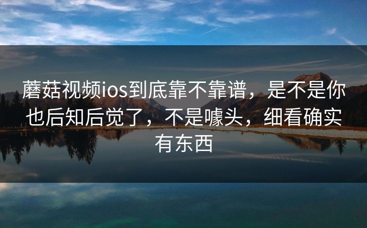 蘑菇视频ios到底靠不靠谱，是不是你也后知后觉了，不是噱头，细看确实有东西