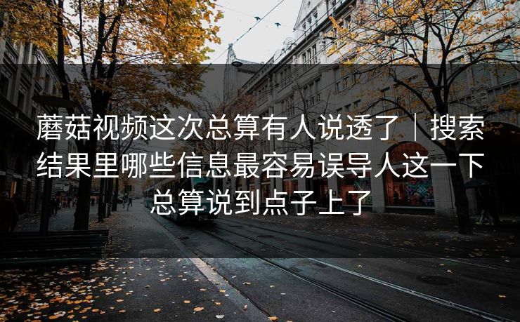 蘑菇视频这次总算有人说透了｜搜索结果里哪些信息最容易误导人这一下总算说到点子上了