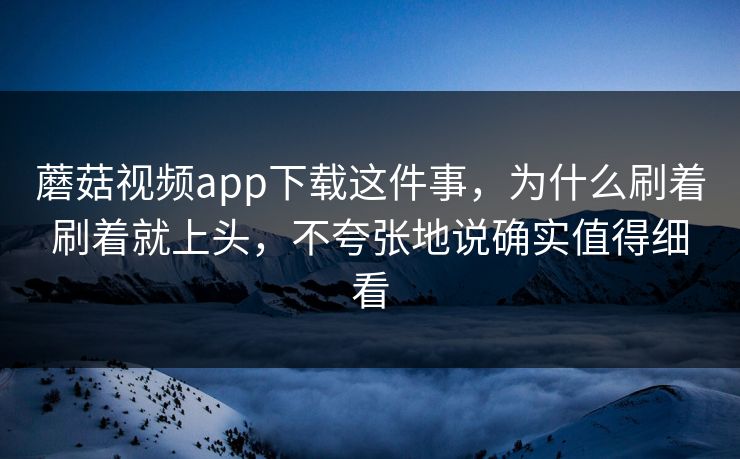 蘑菇视频app下载这件事，为什么刷着刷着就上头，不夸张地说确实值得细看