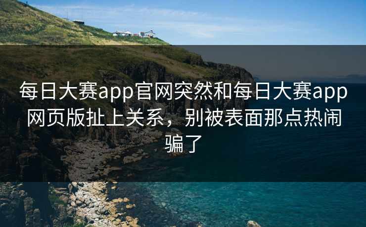每日大赛app官网突然和每日大赛app网页版扯上关系，别被表面那点热闹骗了