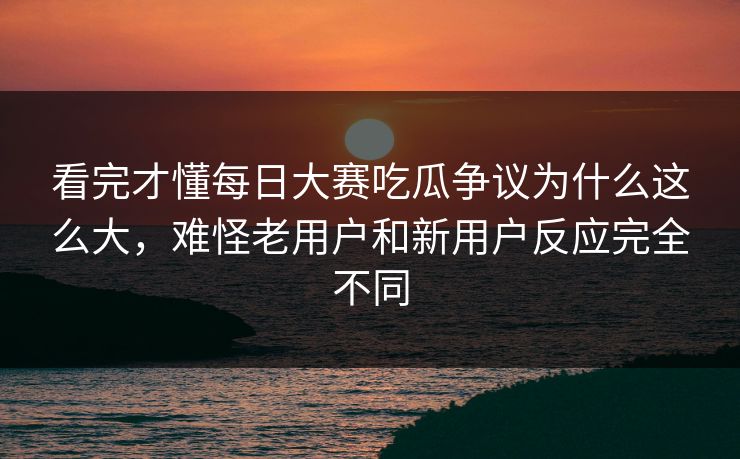 看完才懂每日大赛吃瓜争议为什么这么大，难怪老用户和新用户反应完全不同