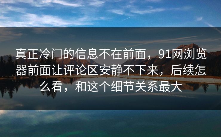 真正冷门的信息不在前面，91网浏览器前面让评论区安静不下来，后续怎么看，和这个细节关系最大