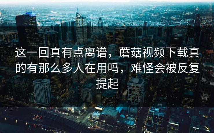 这一回真有点离谱，蘑菇视频下载真的有那么多人在用吗，难怪会被反复提起