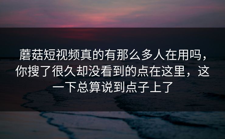 蘑菇短视频真的有那么多人在用吗，你搜了很久却没看到的点在这里，这一下总算说到点子上了