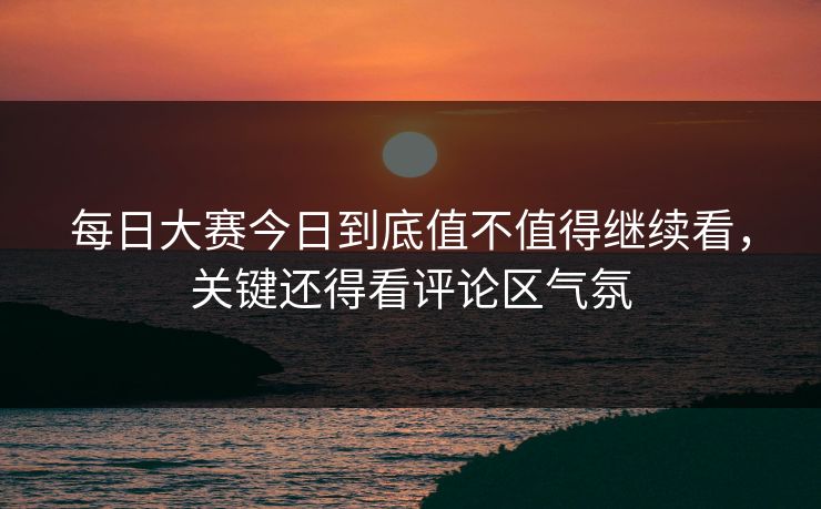 每日大赛今日到底值不值得继续看，关键还得看评论区气氛