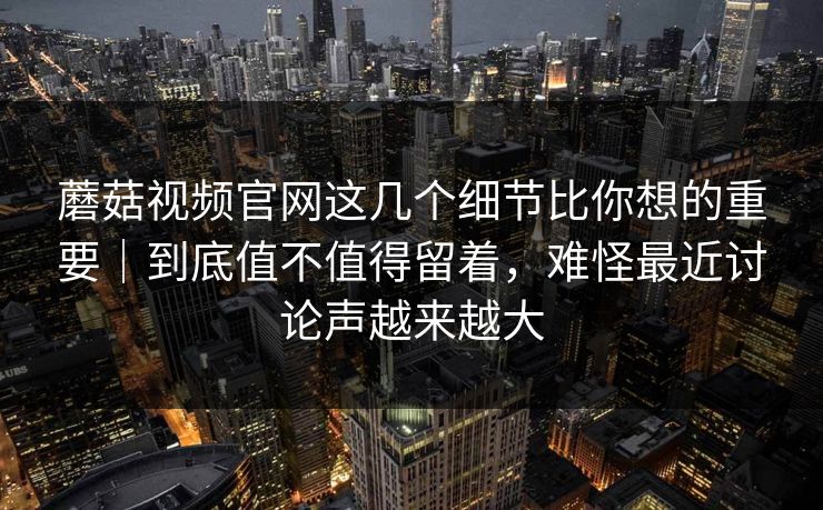 蘑菇视频官网这几个细节比你想的重要｜到底值不值得留着，难怪最近讨论声越来越大