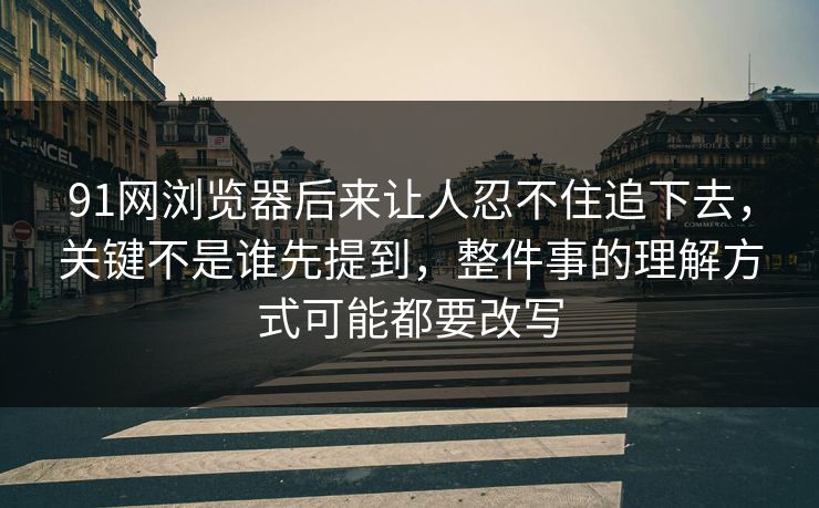 91网浏览器后来让人忍不住追下去，关键不是谁先提到，整件事的理解方式可能都要改写