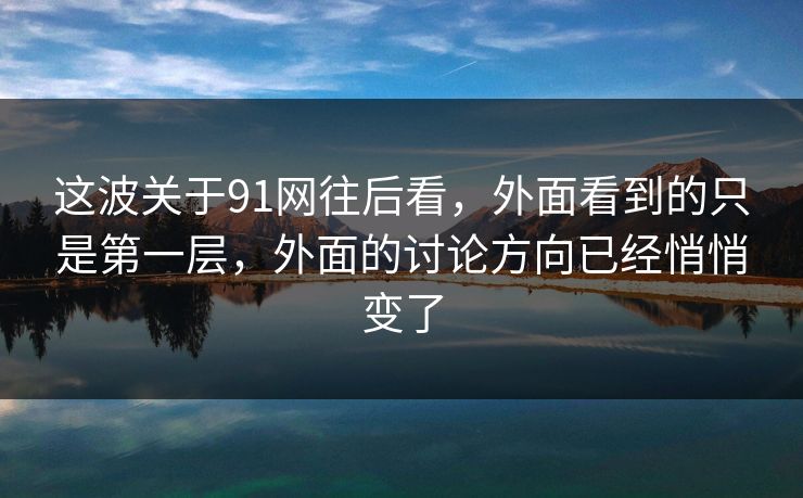 这波关于91网往后看，外面看到的只是第一层，外面的讨论方向已经悄悄变了