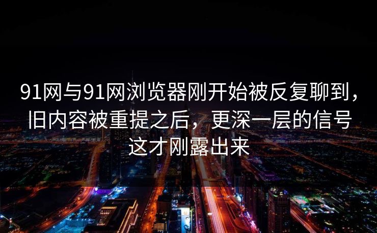 91网与91网浏览器刚开始被反复聊到，旧内容被重提之后，更深一层的信号这才刚露出来