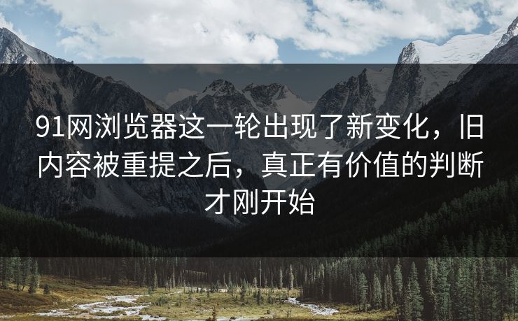 91网浏览器这一轮出现了新变化，旧内容被重提之后，真正有价值的判断才刚开始