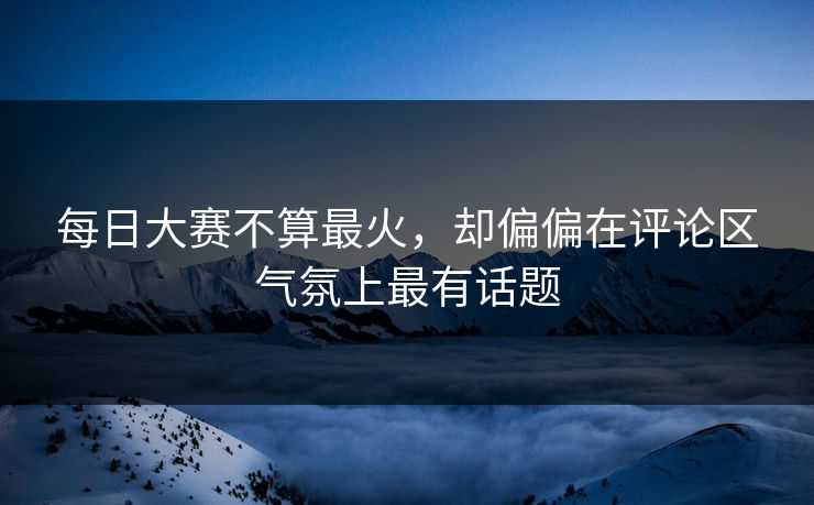每日大赛不算最火，却偏偏在评论区气氛上最有话题
