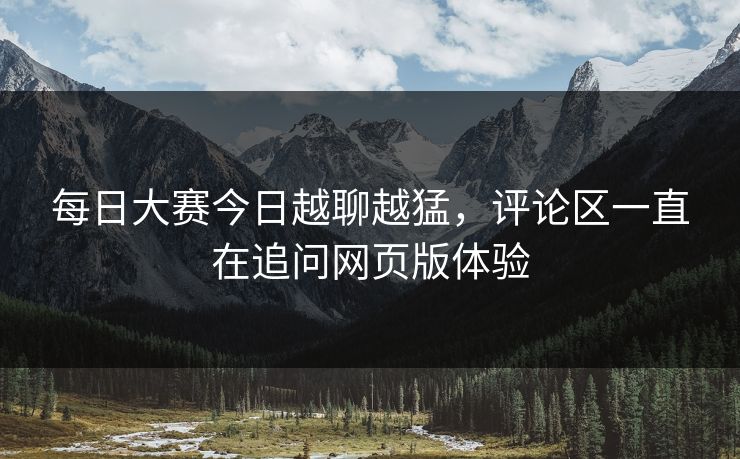 每日大赛今日越聊越猛，评论区一直在追问网页版体验