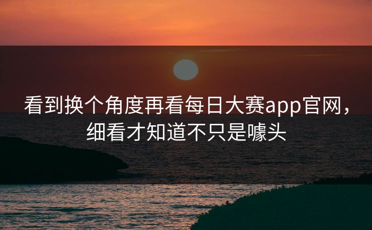 看到换个角度再看每日大赛app官网，细看才知道不只是噱头