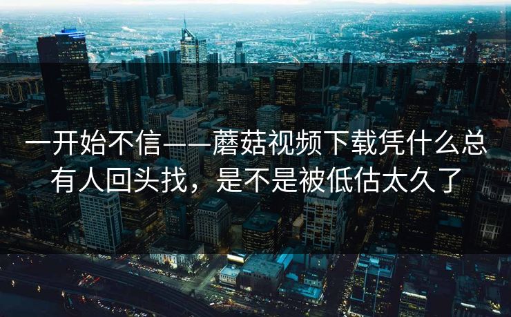 一开始不信——蘑菇视频下载凭什么总有人回头找，是不是被低估太久了