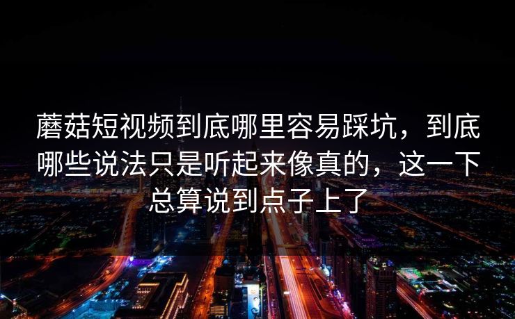 蘑菇短视频到底哪里容易踩坑，到底哪些说法只是听起来像真的，这一下总算说到点子上了
