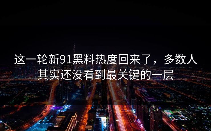 这一轮新91黑料热度回来了，多数人其实还没看到最关键的一层