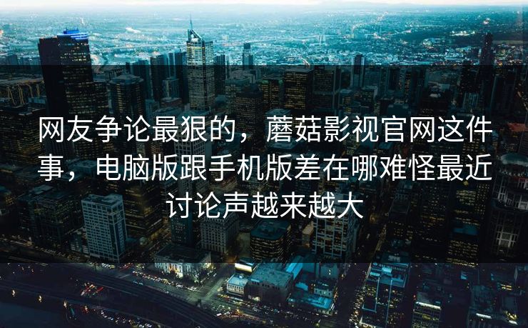 网友争论最狠的，蘑菇影视官网这件事，电脑版跟手机版差在哪难怪最近讨论声越来越大
