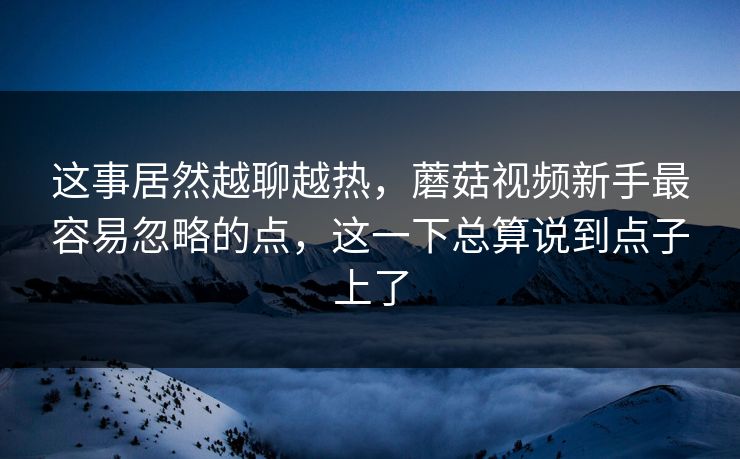 这事居然越聊越热，蘑菇视频新手最容易忽略的点，这一下总算说到点子上了