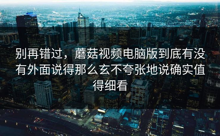 别再错过，蘑菇视频电脑版到底有没有外面说得那么玄不夸张地说确实值得细看