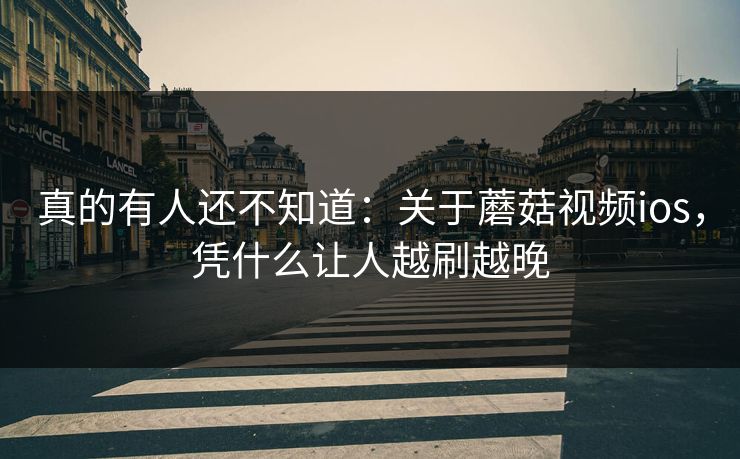 真的有人还不知道：关于蘑菇视频ios，凭什么让人越刷越晚