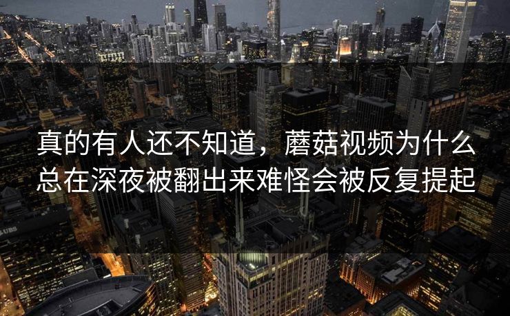 真的有人还不知道，蘑菇视频为什么总在深夜被翻出来难怪会被反复提起