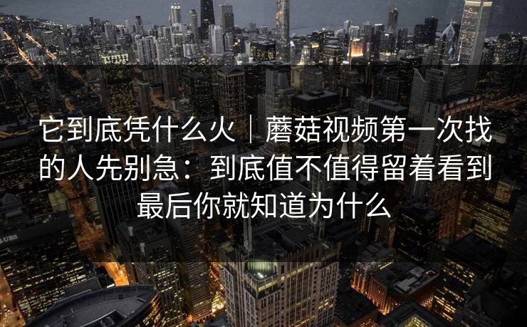 它到底凭什么火｜蘑菇视频第一次找的人先别急：到底值不值得留着看到最后你就知道为什么