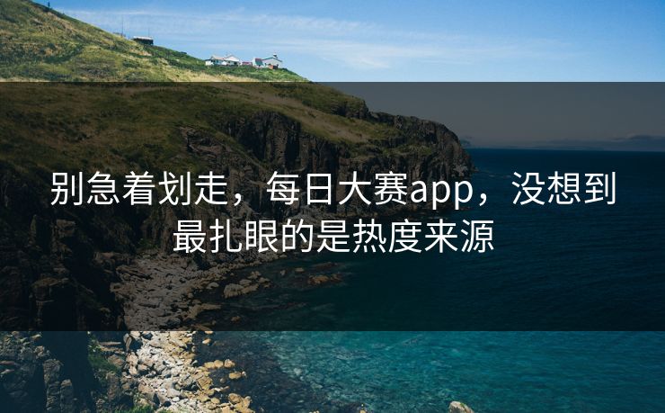 别急着划走，每日大赛app，没想到最扎眼的是热度来源