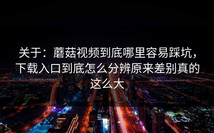 关于：蘑菇视频到底哪里容易踩坑，下载入口到底怎么分辨原来差别真的这么大