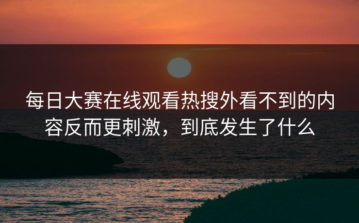 每日大赛在线观看热搜外看不到的内容反而更刺激，到底发生了什么