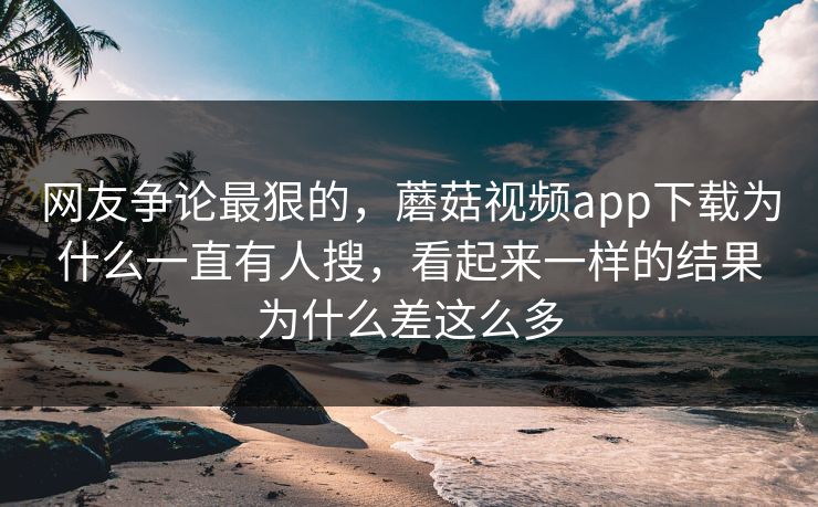 网友争论最狠的，蘑菇视频app下载为什么一直有人搜，看起来一样的结果为什么差这么多