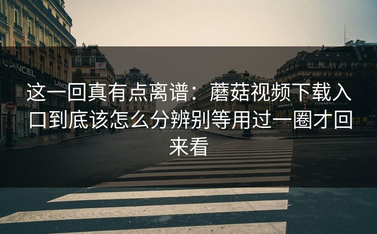 这一回真有点离谱：蘑菇视频下载入口到底该怎么分辨别等用过一圈才回来看