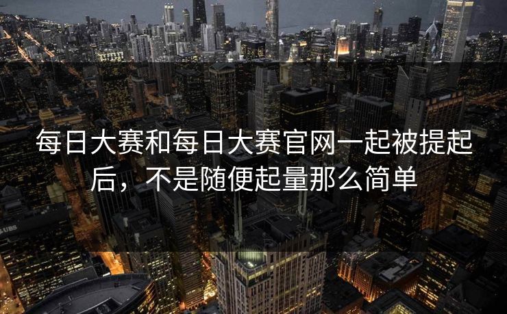 每日大赛和每日大赛官网一起被提起后，不是随便起量那么简单