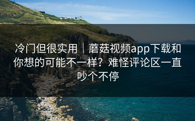 冷门但很实用｜蘑菇视频app下载和你想的可能不一样？难怪评论区一直吵个不停