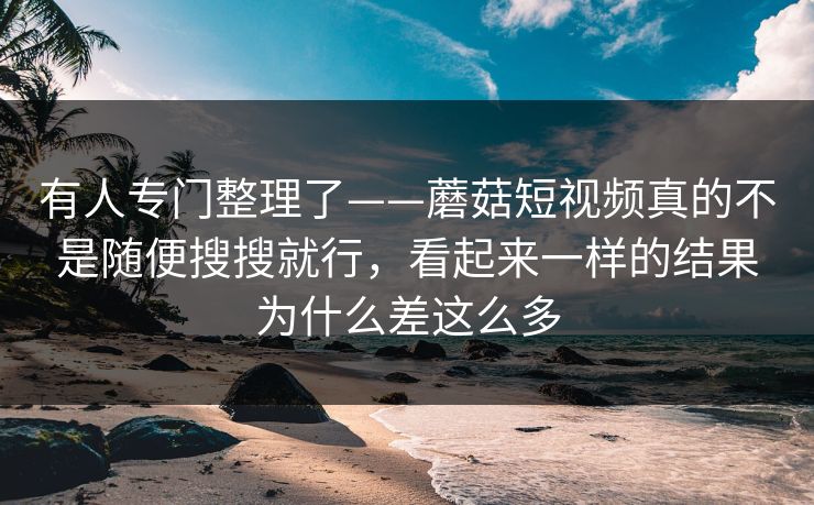 有人专门整理了——蘑菇短视频真的不是随便搜搜就行，看起来一样的结果为什么差这么多