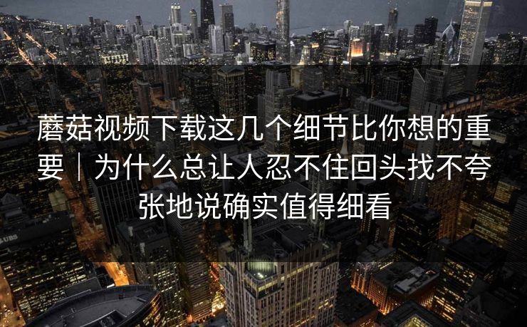 蘑菇视频下载这几个细节比你想的重要｜为什么总让人忍不住回头找不夸张地说确实值得细看