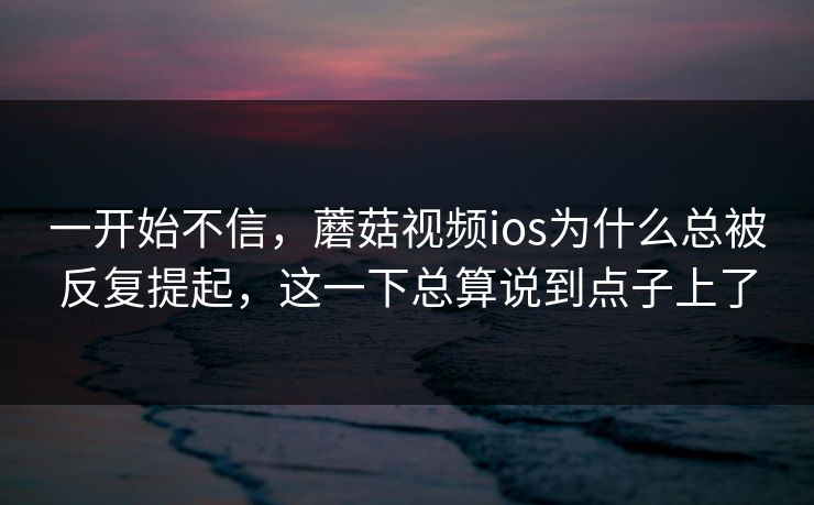 一开始不信，蘑菇视频ios为什么总被反复提起，这一下总算说到点子上了