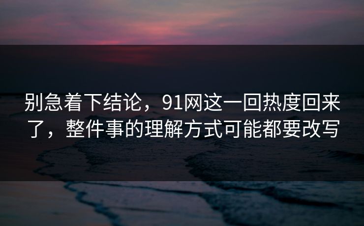 别急着下结论，91网这一回热度回来了，整件事的理解方式可能都要改写