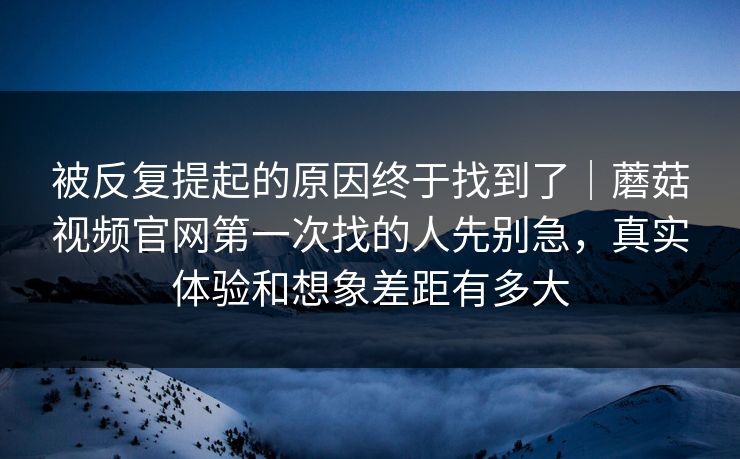 被反复提起的原因终于找到了｜蘑菇视频官网第一次找的人先别急，真实体验和想象差距有多大