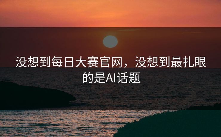 没想到每日大赛官网，没想到最扎眼的是AI话题