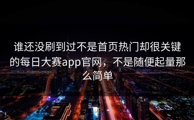 谁还没刷到过不是首页热门却很关键的每日大赛app官网，不是随便起量那么简单