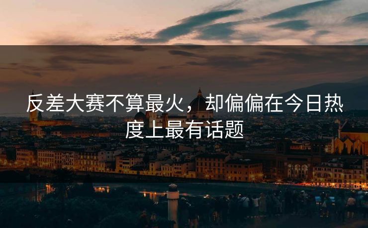 反差大赛不算最火，却偏偏在今日热度上最有话题
