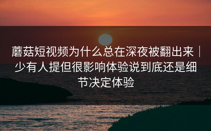 蘑菇短视频为什么总在深夜被翻出来｜少有人提但很影响体验说到底还是细节决定体验