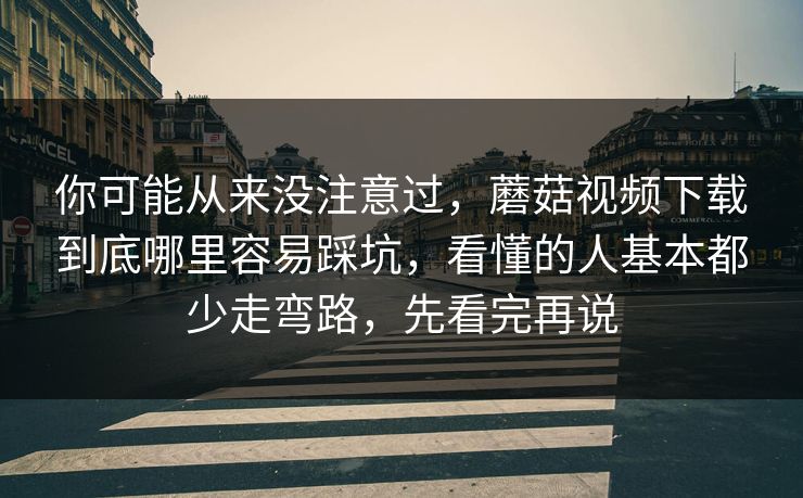 你可能从来没注意过，蘑菇视频下载到底哪里容易踩坑，看懂的人基本都少走弯路，先看完再说