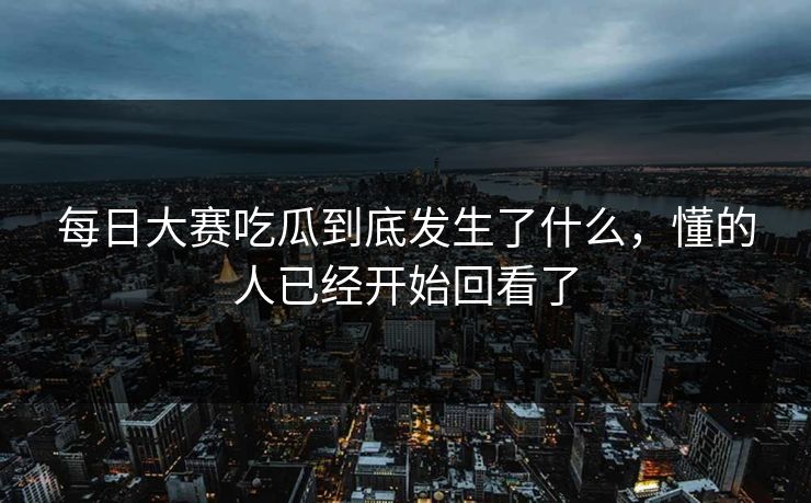 每日大赛吃瓜到底发生了什么，懂的人已经开始回看了