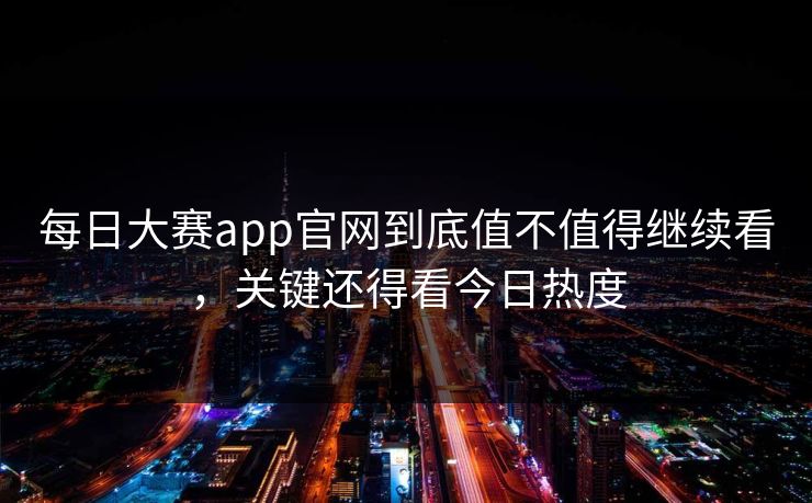 每日大赛app官网到底值不值得继续看，关键还得看今日热度