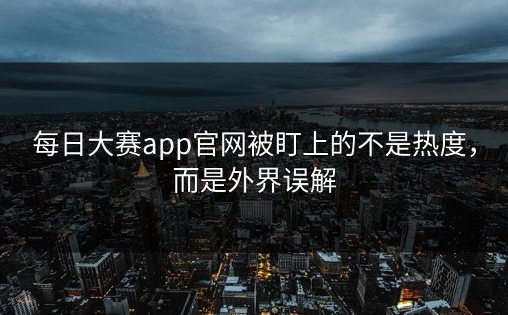 每日大赛app官网被盯上的不是热度，而是外界误解