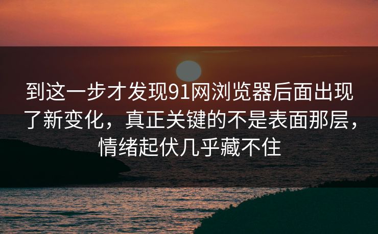 到这一步才发现91网浏览器后面出现了新变化，真正关键的不是表面那层，情绪起伏几乎藏不住